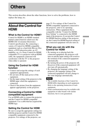 Page 6565 
Others
This section describes about the other functions, how to solve the problems, how to 
replace the lamp, etc.
About the Control for 
HDMI
What is the Control for HDMI?
Control for HDMI is an HDMI standard 
mutual control function which uses the 
HDMI CEC (Consumer Electronics 
Control) specification. By connecting a 
variety of Control for HDMI compatible 
equipment such as a hard disk Blu-ray Disc 
player, a DVD player/recorder, an AV 
amplifier, etc. to a Sony Control for HDMI 
compatible TV...