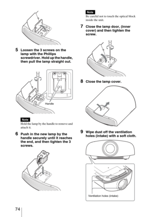 Page 74 74
5Loosen the 3 screws on the 
lamp with the Phillips 
screwdriver. Hold up the handle, 
then pull the lamp straight out.
Hold the lamp by the handle to remove and 
attach it.
6Push in the new lamp by the 
handle securely until it reaches 
the end, and then tighten the 3 
screws.
Be careful not to touch the optical block 
inside the unit.
7Close the lamp door, (inner 
cover) and then tighten the 
screw.
8Close the lamp cover.
9Wipe dust off the ventilation 
holes (intake) with a soft cloth.
Note...