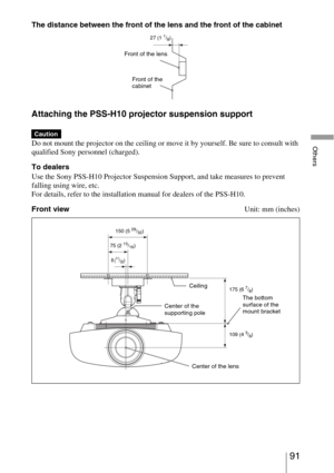 Page 9191 
Others
The distance between the front of the lens and the front of the cabinet
Attaching the PSS-H10 projector suspension support
Do not mount the projector on the ceiling or move it by yourself. Be sure to consult with 
qualified Sony personnel (charged).
To dealers
Use the Sony PSS-H10 Projector Suspension Support, and take measures to prevent 
falling using wire, etc.
For details, refer to the installation manual for dealers of the PSS-H10.
Front viewUnit: mm (inches)
Caution
Front of the lens
27...