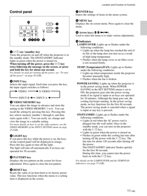 Page 1111 (GB)
Location and Function of Controls
Control panel
1 I / 1 (on / standby) key
Turns the projector on and off when the projector is in
the standby mode. The ON/STANDBY indicator
lights in green when the power is turned on.
When turning off the power, press the I / 
1 key
twice following the message on the screen, or press
and hold the key for about one second.
For details on steps for turning off the power, see “To turn
off the power” on page 20 (GB).
2 INPUT key
Selects the input signal. Each time...