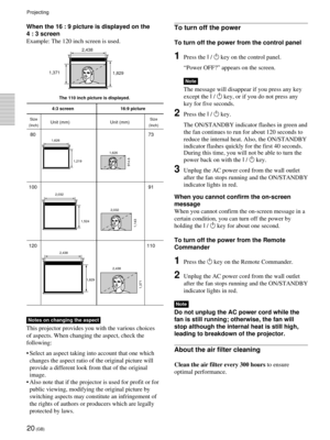 Page 2020 (GB)
When the 16 : 9 picture is displayed on the
4 : 3 screen
Example: The 120 inch screen is used.
4:3 screen 16:9 picture
Unit (mm) Unit (mm)
80 73
100 91
120 110
2,438
1,829
1,371
2,438 2,032
1,524
1,143
2,032 1,219 1,626
914.6
1,626
1,829 1,371
The 110 inch picture is displayed.
Size
(Inch) Size
(Inch)
To turn off the power
To turn off the power from the control panel
1Press the I / 1 key on the control panel.
“Power OFF?” appears on the screen.
Note
The message will disappear if you press any...