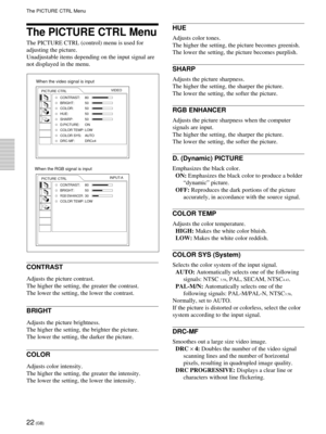 Page 2222 (GB)
The PICTURE CTRL Menu
The PICTURE CTRL (control) menu is used for
adjusting the picture.
Unadjustable items depending on the input signal are
not displayed in the menu.
CONTRAST
Adjusts the picture contrast.
The higher the setting, the greater the contrast.
The lower the setting, the lower the contrast.
BRIGHT
Adjusts the picture brightness.
The higher the setting, the brighter the picture.
The lower the setting, the darker the picture.
COLOR
Adjusts color intensity.
The higher the setting, the...