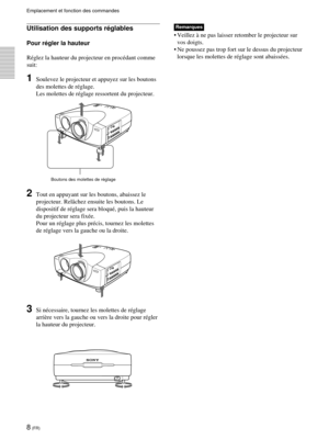 Page 508 (FR)
Emplacement et fonction des commandes
Remarques
•Veillez à ne pas laisser retomber le projecteur sur
vos doigts.
•Ne poussez pas trop fort sur le dessus du projecteur
lorsque les molettes de réglage sont abaissées.
Boutons des molettes de réglage
Utilisation des supports réglables
Pour régler la hauteur
Réglez la hauteur du projecteur en procédant comme
suit:
1Soulevez le projecteur et appuyez sur les boutons
des molettes de réglage.
Les molettes de réglage ressortent du projecteur.
2Tout en...