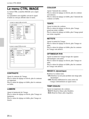 Page 6220 (FR)
Le menu CTRL IMAGE
Le menu CTRL (contrôle) IMAGE sert à régler
l’image.
Les paramètres non réglables suivant le signal
d’entrée ne sont pas affichés dans le menu.
CONTRASTE
Ajuste le contraste de l’image.
Plus la valeur de réglage est élevée, plus le contraste
est important.
Plus la valeur de réglage est faible, plus le contraste
est faible.
LUMIERE
Ajuste la luminosité de l’image.
Plus la valeur de réglage est élevée, plus l’image est
lumineuse.
Plus la valeur de réglage est faible, plus l’image...