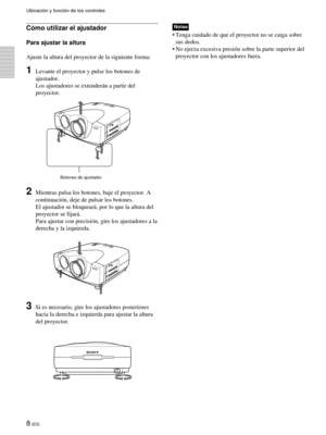 Page 908 (ES)
Cómo utilizar el ajustador
Para ajustar la altura
Ajuste la altura del proyector de la siguiente forma:
1Levante el proyector y pulse los botones de
ajustador.
Los ajustadores se extenderán a partir del
proyector.
2Mientras pulsa los botones, baje el proyector. A
continuación, deje de pulsar los botones.
El ajustador se bloqueará, por lo que la altura del
proyector se fijará.
Para ajustar con precisión, gire los ajustadores a la
derecha y la izquierda.
3Si es necesario, gire los ajustadores...