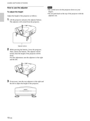 Page 1010 (GB)
Location and Function of Controls
Adjuster buttons
How to use the adjuster
To adjust the height
Adjust the height of the projector as follows:
1Lift the projector and press the adjuster buttons.
The adjusters will extend from the projector.
2While pressing the buttons, lower the projector.
Then, release the buttons. The adjuster will be
locked, then the height of the projector will be
fixed.
For fine adjustment, turn the adjusters to the right
and the left.
3If necessary, turn the rear adjusters...