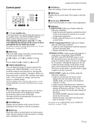 Page 1111 (GB)
Location and Function of Controls
Control panel
1 I / 1 (on / standby) key
Turns the projector on and off when the projector is in
the standby mode. The ON/STANDBY indicator
lights in green when the power is turned on.
When turning off the power, press the I / 
1 key
twice following the message on the screen, or press
and hold the key for about one second.
For details on steps for turning off the power, see ÒTo turn
off the powerÓ on page 20 (GB).
2 INPUT key
Selects the input signal. Each time...
