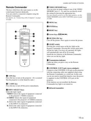 Page 1313 (GB)
Remote Commander
The keys which have the same names as on the
control panel function identically.
You can control a connected computer using the
Remote Commander.
For details, see ÒConnecting with a ComputerÓ on page
16 (GB).
1 I (ON) key
Press this key to turn on the projector.  (It is assumed
that the projector is in the Stand-by state.)
2 
1 (OFF) key
Press this key to turn off the power immediately.
3 INPUT SELECT keys
Select the input signal.
VIDEO: Selects the signal of equipment connected...