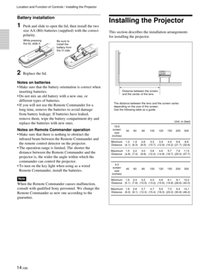 Page 1414 (GB)
Location and Function of Controls / Installing the Projector
Battery installation
1Push and slide to open the lid, then install the two
size AA (R6) batteries (supplied) with the correct
polarity.
2Replace the lid.
Notes on batteries
¥ Make sure that the battery orientation is correct when
inserting batteries.
¥ Do not mix an old battery with a new one, or
different types of batteries.
¥ If you will not use the Remote Commander for a
long time, remove the batteries to avoid damage
from battery...