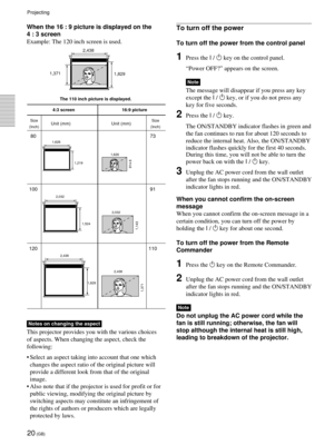 Page 2020 (GB)
When the 16 : 9 picture is displayed on the
4 : 3 screen
Example: The 120 inch screen is used.
4:3 screen 16:9 picture
Unit (mm) Unit (mm)
80 73
100 91
120 110
2,438
1,829
1,371
2,438 2,032
1,524
1,143
2,032 1,219 1,626
914.6
1,626
1,829 1,371
The 110 inch picture is displayed.
Size
(Inch) Size
(Inch)
To turn off the power
To turn off the power from the control panel
1Press the I / 1 key on the control panel.
ÒPower OFF?Ó appears on the screen.
Note
The message will disappear if you press any...