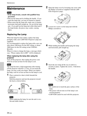 Page 3434 (GB)
Maintenance
Maintenance
Notes
¥If the lamp breaks, consult with qualified Sony
personnel.
¥ Pull out the lamp unit by holding the handle.  If you
touch the lamp unit, you may be burned or injured.
¥ When removing the lamp unit, make sure it remains
horizontal, then pull straight up.  Do not tilt the lamp
unit.  If you pull out the lamp unit while tilted and if
the lamp breaks, the pieces may scatter, causing
injury.
Replacing the Lamp
When the lamp becomes darker, replace the lamp
promptly with a...