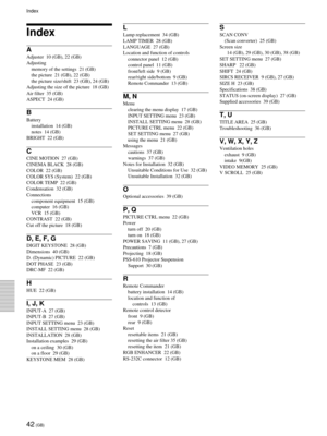 Page 4242 (GB)
Specifications
Index
A
Adjuster  10 (GB), 22 (GB)
Adjusting
memory of the settings  21 (GB)
the picture  21 (GB), 22 (GB)
the picture size/shift  23 (GB), 24 (GB)
Adjusting the size of the picture  18 (GB)
Air filter  35 (GB)
ASPECT  24 (GB)
B
Battery
installation  14 (GB)
notes  14 (GB)
BRIGHT  22 (GB)
C
CINE MOTION  27 (GB)
CINEMA BLACK  28 (GB)
COLOR  22 (GB)
COLOR SYS (System)  22 (GB)
COLOR TEMP  22 (GB)
Condensation  32 (GB)
Connections
component equipment  15 (GB)
computer  16 (GB)
VCR  15...