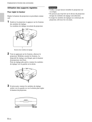 Page 508 (FR)
Emplacement et fonction des commandes
Remarques
¥ Veillez ˆ ne pas laisser retomber le projecteur sur
vos doigts.
¥ Ne poussez pas trop fort sur le dessus du projecteur
lorsque les molettes de rŽglage sont abaissŽes.
¥ Lorsque les molettes de rŽglages ne sortent pas du
projecteur, dŽvissez-les ˆ la main.
Boutons des molettes de rŽglage
Utilisation des supports rŽglables
Pour rŽgler la hauteur
RŽglez la hauteur du projecteur en procŽdant comme
suit:
1Soulevez le projecteur et appuyez sur les...