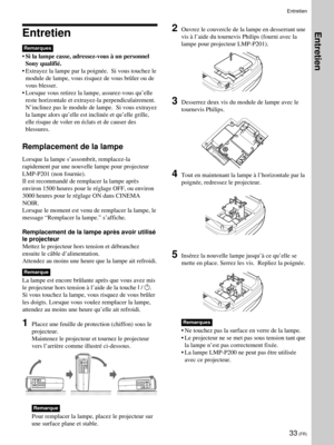 Page 7533 (FR)
Entretien
Remarques
¥Si la lampe casse, adressez-vous ˆ un personnel
Sony qualifiŽ.
¥ Extrayez la lampe par la poignŽe.  Si vous touchez le
module de lampe, vous risquez de vous bržler ou de
vous blesser.
¥ Lorsque vous retirez la lampe, assurez-vous quÕelle
reste horizontale et extrayez-la perpendiculairement.
NÕinclinez pas le module de lampe.  Si vous extrayez
la lampe alors quÕelle est inclinŽe et quÕelle grille,
elle risque de voler en Žclats et de causer des
blessures.
Remplacement de la...