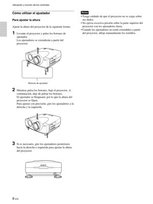 Page 908 (ES)
C—mo utilizar el ajustador
Para ajustar la altura
Ajuste la altura del proyector de la siguiente forma:
1Levante el proyector y pulse los botones de
ajustador.
Los ajustadores se extender‡n a partir del
proyector.
2Mientras pulsa los botones, baje el proyector. A
continuaci—n, deje de pulsar los botones.
El ajustador se bloquear‡, por lo que la altura del
proyector se fijar‡.
Para ajustar con precisi—n, gire los ajustadores a la
derecha y la izquierda.
3Si es necesario, gire los ajustadores...