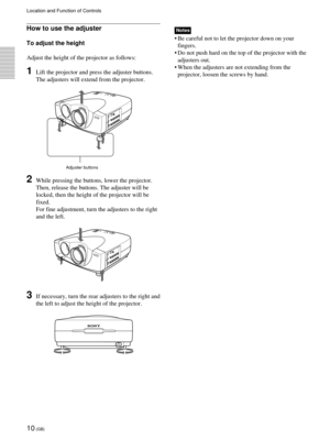 Page 1010 (GB)
Location and Function of Controls
Adjuster buttons
How to use the adjuster
To adjust the height
Adjust the height of the projector as follows:
1Lift the projector and press the adjuster buttons.
The adjusters will extend from the projector.
2While pressing the buttons, lower the projector.
Then, release the buttons. The adjuster will be
locked, then the height of the projector will be
fixed.
For fine adjustment, turn the adjusters to the right
and the left.
3If necessary, turn the rear adjusters...