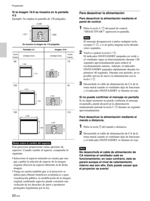 Page 11820 (ES)
Si la imagen 16:9 se muestra en la pantalla
4:3
Ejemplo: Se emplea la pantalla de 120 pulgadas.
Pantalla 4:3 Imagen 16:9
Unidad (mm) Unidad (mm)
80 73
100 91
120 110
2.438
1.829
1.371
2.438 2.032
1.524
1.143
2.032 1.219 1.626
914,6
1.626
1.829 1.371
Se muestra la imagen de 110 pulgadas.
Tamaño
(Pulgadas)
Tamaño
(Pulgadas)
Para desactivar la alimentación
Para desactivar la alimentación mediante el
panel de control.
1Pulse la tecla I / 1 del panel de control.
“DESACTIVAR?” aparecerá en pantalla....