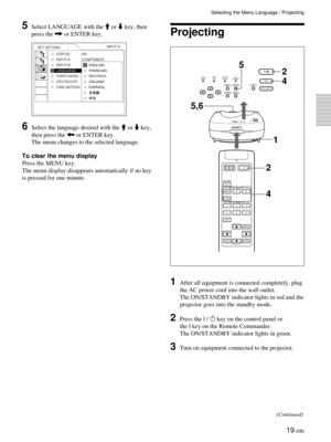 Page 1919 (GB)
Selecting the Menu Language / Projecting
1After all equipment is connected completely, plug
the AC power cord into the wall outlet.
The ON/STANDBY indicator lights in red and the
projector goes into the standby mode.
2Press the I / 1 key on the control panel or
the I key on the Remote Commander.
The ON/STANDBY indicator lights in green.
3Turn on equipment connected to the projector.
Projecting
LAMP/
COVERTEMP/
 FANPOWER
SAVINGON/
STANDBY
MENU
LIGHTVIDEO MEMORYENTER
PATTERN
RESET
INPUT
MUTING...