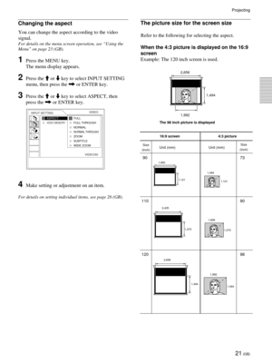 Page 2121 (GB)
Projecting
The picture size for the screen size
Refer to the following for selecting the aspect.
When the 4:3 picture is displayed on the 16:9
screen
Example: The 120 inch screen is used.
The 98 inch picture is displayed1,992 2,656
1,494
16:9 screen 4:3 picture
Unit (mm) Unit (mm)
90 73
110 90
120 98
Size
(Inch)
2,656
1,494
1,494 1,992 2,435
1,370
1,370 1,826 1,121 1,992
1,121 1,494
Size
(Inch)
INPUT SETTINGVIDEO
ASPECT:VIDEO MEMORY:
VIDEO/60FULL
FULL THROUGH
NORMAL
NORMAL THROUGHZOOM
SUBTITLE...