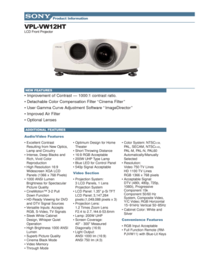 Page 1VPL-VW12HT
LCD Front Projector
• Improvement o f Contrast — 1000:1 contrast ratio.
 Detachable Color Compensation Filter “ Cinema Filter ”
 User Gamma Curve Adjustment Software “ ImageDirector ”
 Improved Air Filter 
 Optional Lenses 
Audio/Video Features
 Excellent Contrast
Resulting from New Optics,
Lamp and Circuitry
 Intense, Deep Blacks and
Rich, Vivid Color
Reproduction
 High Resolution 16:9
Widescreen XGA LCD
Panels (1366 x 768 Pixels)
 1000 ANSI Lumen
Brightness for Spectacular
Picture...