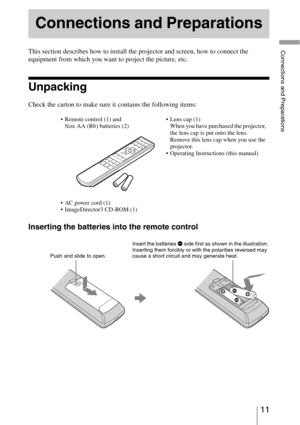 Page 1111 
Connections and PreparationsThis section describes how to install the projector and screen, how to connect the 
equipment from which you want to project the picture, etc.
Unpacking
Check the carton to make sure it contains the following items:
Inserting the batteries into the remote control
Connections and Preparations
 Remote control (1) and 
Size AA (R6) batteries (2) Lens cap (1)
When you have purchased the projector, 
the lens cap is put onto the lens. 
Remove this lens cap when you use the...