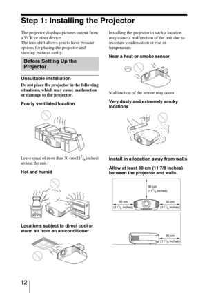 Page 12 12
Step 1: Installing the Projector
The projector displays pictures output from 
a VCR or other device.
The lens shift allows you to have broader 
options for placing the projector and 
viewing pictures easily.
Unsuitable installation
Do not place the projector in the following 
situations, which may cause malfunction 
or damage to the projector.
Poorly ventilated location
Leave space of more than 30 cm (117/8 inches) 
around the unit.
Hot and humid
Locations subject to direct cool or 
warm air from an...