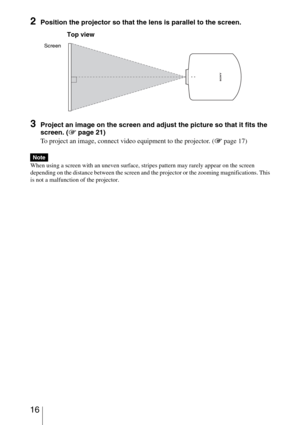 Page 16 16
2Position the projector so that the lens is parallel to the screen.
3Project an image on the screen and adjust the picture so that it fits the 
screen. (1 page 21)
To project an image, connect video equipment to the projector. (1 page 17)
When using a screen with an uneven surface, stripes pattern may rarely appear on the screen 
depending on the distance between the screen and the projector or the zooming magnifications. This 
is not a malfunction of the projector.
Note
Screen
Top view 