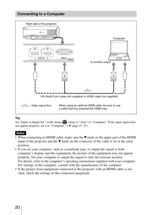 Page 20 20
Tip
Set “Input-A Signal Sel.” in the Setup   menu to “Auto” or “Computer.” If the input signal does 
not appear properly, set it to “Computer.” (1 page 47, 57)
 
 When connecting an HDMI cable, make sure the V mark on the upper part of the HDMI 
input of the projector and the 
V mark on the connector of the cable is set at the same 
position.
 If you set your computer, such as a notebook type, to output the signal to both 
computer’s display and this equipment, the picture of the equipment may not...