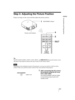 Page 21
D:\job\3218492111\3218492111VPLVW60UC\010GB_VPLVW60UC\0
5PRE.fmmasterpage:Left
21 
Connections and Preparations
VPL-VW60
3-218-492- 11 
(1)
Step 3: Adjusting the Picture Position
Project an image on the screen and then adjust the picture position.
Tip
The 
?/1 (ON/STANDBY), INPUT, LENS, MENU, and  M/m /< /, /  (joystick) buttons on the 
side panel of the projector function the same as those on the remote control.
Depending on the installation location of the projector, you may not control it with the...