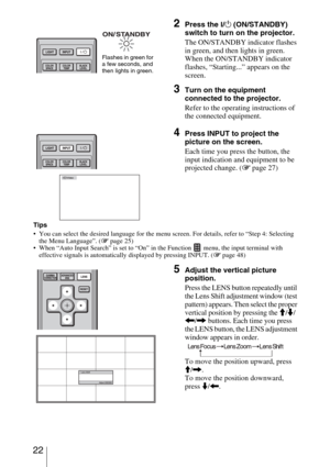 Page 22 22
Tips
 You can select the desired language for the menu screen. For details, refer to “Step 4: Selecting 
the Menu Language”. (1 page 25)
 When “Auto Input Search” is set to “On” in the Function   menu, the input terminal with 
effective signals is automatically displayed by pressing INPUT. (1 page 48)
2Press the ?/1 (ON/STANDBY) 
switch to turn on the projector.
The ON/STANDBY indicator flashes 
in green, and then lights in green.
When the ON/STANDBY indicator 
flashes, “Starting...” appears on the...