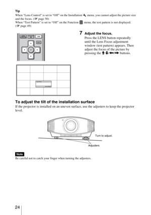 Page 24 24
Tip
When “Lens Control” is set to “Off” on the Installation 
 menu, you cannot adjust the picture size 
and the focus. (1 page 50)
When “Test Pattern” is set to “Off” on the Function   menu, the test pattern is not displayed. 
(1 page 49)
To adjust the tilt of the installation surface
If the projector is installed on an uneven surface, use the adjusters to keep the projector 
level.
Be careful not to catch your finger when turning the adjusters.
7Adjust the focus.
Press the LENS button repeatedly...