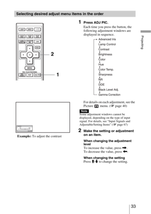 Page 3333 
Projecting
Selecting desired adjust menu items in the order
1Press ADJ PIC.
Each time you press the button, the 
following adjustment windows are 
displayed in sequence.
For details on each adjustment, see the 
Picture  menu. (1 page 40)
Some adjustment windows cannot be 
displayed, depending on the type of input 
signal. For details, see “Input Signals and 
Adjustable/Setting Items” (1 page 67)
2Make the setting or adjustment 
on an item.
When changing the adjustment 
level
To increase the value,...