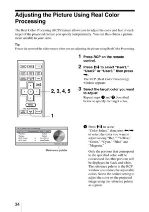 Page 34 34
Adjusting the Picture Using Real Color 
Processing
The Real Color Processing (RCP) feature allows you to adjust the color and hue of each 
target of the projected picture you specify independently. You can thus obtain a picture 
more suitable to your taste.
Tip
Freeze the scene of the video source when you are adjusting the picture using Real Color Processing.
1Press RCP on the remote 
control.
2Press M/m to select “User1,” 
“User2” or “User3,” then press 
,.
The RCP (Real Color Processing) 
window...