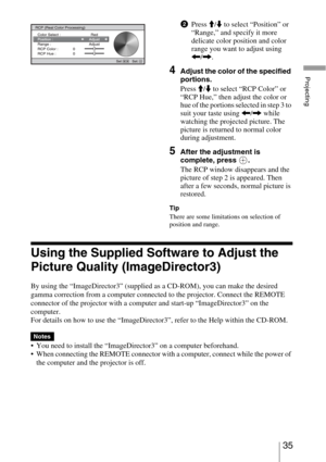 Page 3535 
Projecting
Using the Supplied Software to Adjust the 
Picture Quality (ImageDirector3)
By using the “ImageDirector3” (supplied as a CD-ROM), you can make the desired 
gamma correction from a computer connected to the projector. Connect the REMOTE 
connector of the projector with a computer and start-up “ImageDirector3” on the 
computer.
For details on how to use the “ImageDirector3”, refer to the Help within the CD-ROM.
 You need to install the “ImageDirector3” on a computer beforehand.
 When...