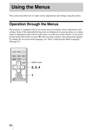 Page 36 36
 
This section describes how to make various adjustments and settings using the menus.
Operation through the Menus
The projector is equipped with an on-screen menu for making various adjustments and 
settings. Some of the adjustable/setting items are displayed in a pop-up menu, in a setting 
menu or adjustment menu with no main menu, or in the next menu window. If you select 
an item name followed by an arrow (
B), the next menu window with setting items appears.
To change the on-screen menu...