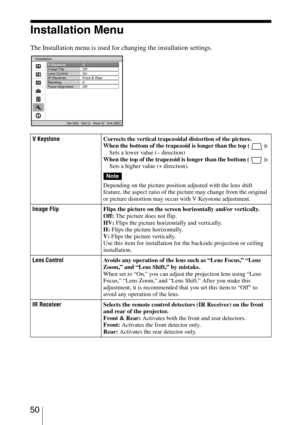 Page 50 50
Installation Menu
The Installation menu is used for changing the installation settings.
V KeystoneCorrects the vertical trapezoidal distortion of the picture.
When the bottom of the trapezoid is longer than the top ( ): 
Sets a lower value (– direction) 
When the top of the trapezoid is longer than the bottom ( ): 
Sets a higher value (+ direction).
Depending on the picture position adjusted with the lens shift 
feature, the aspect ratio of the picture may change from the original 
or picture...