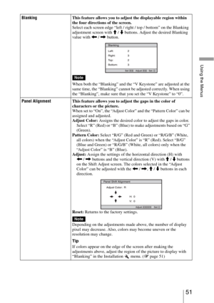 Page 5151 
Using the Menus
BlankingThis feature allows you to adjust the displayable region within 
the four directions of the screen.
Select each screen edge “left / right / top / bottom” on the Blanking 
adjustment screen with M / m buttons. Adjust the desired Blanking 
value with < / , button.
When both the “Blanking” and the “V Keystone” are adjusted at the 
same time, the “Blanking” cannot be adjusted correctly. When using 
the “Blanking”, make sure that you set the “V Keystone” to “0”.
Panel AlignmentThis...