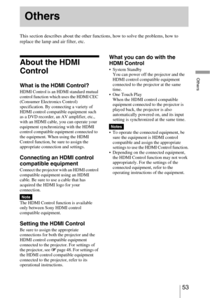 Page 5353 
Others
This section describes about the other functions, how to solve the problems, how to 
replace the lamp and air filter, etc.
About the HDMI 
Control
What is the HDMI Control?
HDMI Control is an HDMI standard mutual 
control function which uses the HDMI CEC 
(Consumer Electronics Control) 
specification. By connecting a variety of 
HDMI control compatible equipment such 
as a DVD recorder, an AV amplifier, etc., 
with an HDMI cable, you can operate your 
equipment synchronizing with the HDMI...