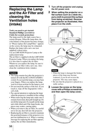 Page 58 58
Replacing the Lamp 
and the Air Filter and 
cleaning the 
Ventilation holes 
(intake)
Tools you need to get started:
Standard Phillips screwdriver
Cloth (for scratch protection)
The lamp used for the light source has a 
certain lifespan. When the lamp dims, the 
color balance of the picture becomes strange, 
or “Please replace the Lamp/Filter.” appears 
on the screen, the lamp may be exhausted. 
Replace the lamp with a new one (not 
supplied) 
without delay.
Use an LMP-H200 Projector Lamp as the...