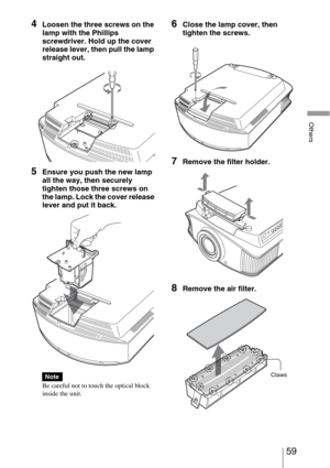 Page 5959 
Others
4Loosen the three screws on the 
lamp with the Phillips 
screwdriver. Hold up the cover 
release lever, then pull the lamp 
straight out.
5Ensure you push the new lamp 
all the way, then securely 
tighten those three screws on 
the lamp. Lock the cover release 
lever and put it back.
Be careful not to touch the optical block 
inside the unit.
6Close the lamp cover, then 
tighten the screws.
7Remove the filter holder. 
8Remove the air filter.
NoteClaws 