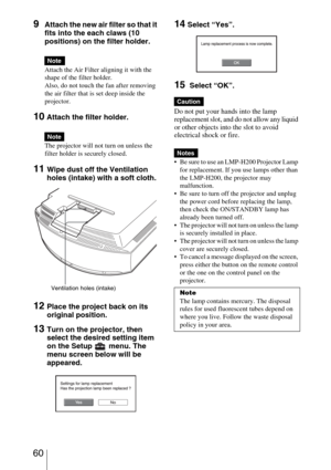 Page 60 60
9Attach the new air filter so that it 
fits into the each claws (10 
positions) on the filter holder.
Attach the Air Filter aligning it with the 
shape of the filter holder.
Also, do not touch the fan after removing 
the air filter that is set deep inside the 
projector.
10 Attach the filter holder.
The projector will not turn on unless the 
filter holder is securely closed.
11Wipe dust off the Ventilation 
holes (intake) with a soft cloth.
12Place the project back on its 
original position.
13Turn...