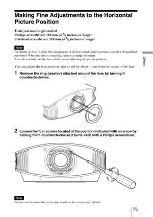 Page 7373 
Others
Making Fine Adjustments to the Horizontal 
Picture Position
Tools you need to get started
Phillips screwdriver: 110 mm (4 3/8 inches) or longer
Flat-head screwdriver: 110 mm (4 3/8 inches) or longer
For details on how to make fine adjustments of the horizontal picture position, consult with qualified 
personnel. When the lens is scratched, there is a charge for repair.
Also, do not look into the lens while you are adjusting the picture position.
You can adjust the lens position right or left...