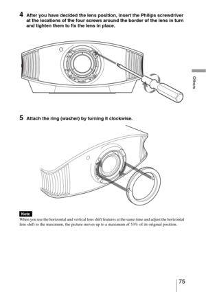 Page 7575 
Others
4After you have decided the lens position, insert the Philips screwdriver 
at the locations of the four screws around the border of the lens in turn 
and tighten them to fix the lens in place.
5Attach the ring (washer) by turning it clockwise. 
When you use the horizontal and vertical lens shift features at the same time and adjust the horizontal 
lens shift to the maximum, the picture moves up to a maximum of 53% of its original position.
Note 