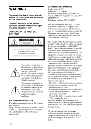 Page 2 2
WARNING
To reduce the risk of fire or electric 
shock, do not expose this apparatus 
to rain or moisture.
To avoid electrical shock, do not 
open the cabinet. Refer servicing to 
qualified personnel only.
THIS APPARATUS MUST BE 
EARTHED. 
For customers in the USA
If you have any questions about this product, 
you may call:
Sony Customer Information Service Center
1-800-222-7669 or http://www.sony.com/
The number below is for FCC related 
matters only.Declaration of Conformity
Trade Name: SONY
Model...