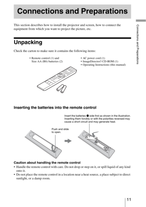 Page 1111 
Connections and PreparationsThis section describes how to install the projector and screen, how to connect the 
equipment from which you want to project the picture, etc.
Unpacking
Check the carton to make sure it contains the following items:
Inserting the batteries into the remote control
Caution about handling the remote control
 Handle the remote control with care. Do not drop or step on it, or spill liquid of any kind 
onto it.
 Do not place the remote control in a location near a heat source, a...