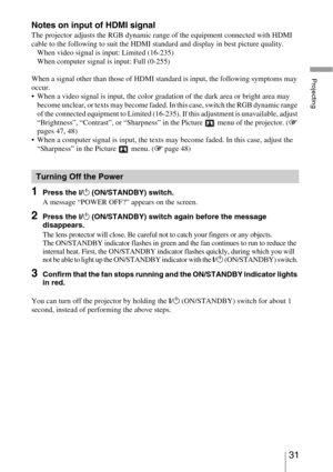 Page 3131 
Projecting
Notes on input of HDMI signal
The projector adjusts the RGB dynamic range of the equipment connected with HDMI 
cable to the following to suit the HDMI standard and display in best picture quality.
When video signal is input: Limited (16-235)
When computer signal is input: Full (0-255) 
When a signal other than those of HDMI standard is input, the following symptoms may 
occur.
 When a video signal is input, the color gradation of the dark area or bright area may 
become unclear, or texts...