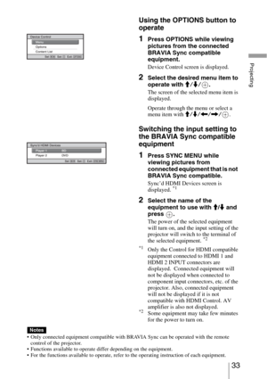 Page 3333 
Projecting
Using the OPTIONS button to 
operate
1Press OPTIONS while viewing 
pictures from the connected 
BRAVIA Sync compatible 
equipment.
Device Control screen is displayed.
2Select the desired menu item to 
operate with M/m/.
The screen of the selected menu item is 
displayed.
Operate through the menu or select a 
menu item with M/m/