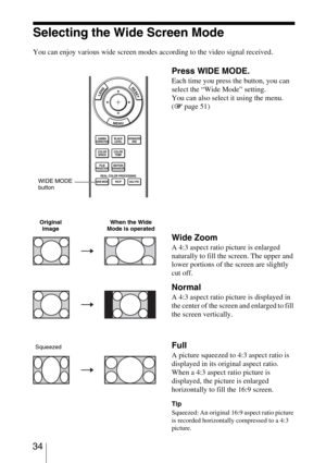 Page 34 34
Selecting the Wide Screen Mode
You can enjoy various wide screen modes according to the video signal received. 
Press WIDE MODE.
Each time you press the button, you can 
select the “Wide Mode” setting.
You can also select it using the menu. 
(1 page 51)
Wide Zoom
A 4:3 aspect ratio picture is enlarged 
naturally to fill the screen. The upper and 
lower portions of the screen are slightly 
cut off.
Normal
A 4:3 aspect ratio picture is displayed in 
the center of the screen and enlarged to fill 
the...