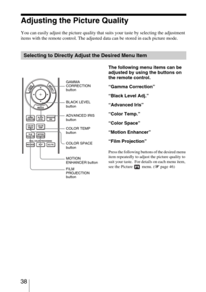 Page 38 38
Adjusting the Picture Quality
You can easily adjust the picture quality that suits your taste by selecting the adjustment 
items with the remote control. The adjusted data can be stored in each picture mode.
Selecting to Directly Adjust the Desired Menu Item
The following menu items can be 
adjusted by using the buttons on 
the remote control.
“Gamma Correction”
“Black Level Adj.”
“Advanced Iris”
“Color Temp.”
“Color Space”
“Motion Enhancer”
“Film Projection”
Press the following buttons of the...