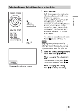 Page 3939 
Projecting
Selecting Desired Adjust Menu Items in the Order
1Press ADJ PIC.
Each time you press the button, the 
following adjustment windows are 
displayed in sequence.
“Advanced Iris”, “Lamp Control”, 
“Film Projection”, “Motion 
Enhancer”, “Contrast”, “Brightness”, 
“Color”, “Hue”, “Color Temp.”, 
“Sharpness”, “NR”, “MPEG NR”, 
“Film Mode”, “Black Level Adj.”, 
“Gamma Correction”, “x.v.Color”, 
“Color Space”
For details on each adjustment, see the 
Picture  menu. (1 page 46)
Some adjustment...